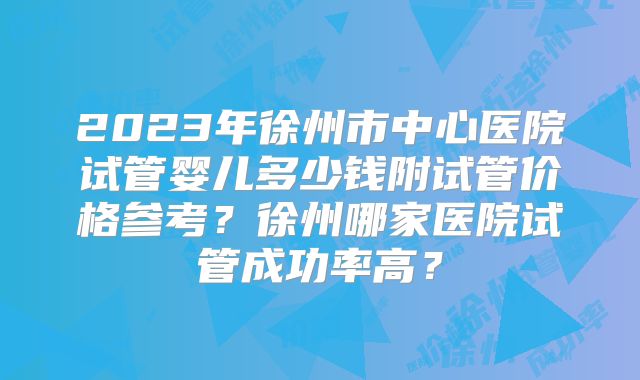 2023年徐州市中心医院试管婴儿多少钱附试管价格参考？徐州哪家医院试管成功率高？