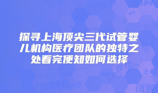 探寻上海顶尖三代试管婴儿机构医疗团队的独特之处看完便知如何选择