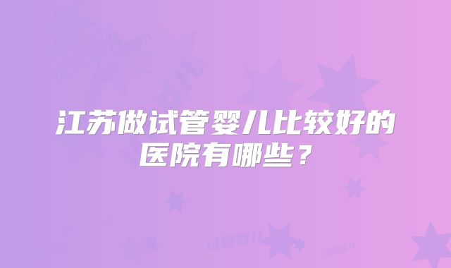江苏做试管婴儿比较好的医院有哪些？