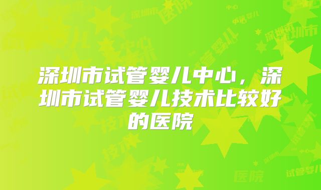 深圳市试管婴儿中心，深圳市试管婴儿技术比较好的医院