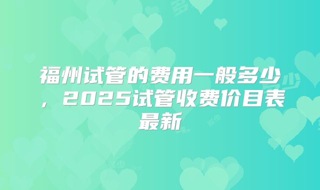 福州试管的费用一般多少，2025试管收费价目表最新