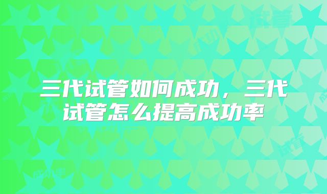 三代试管如何成功,三代试管怎么提高成功率