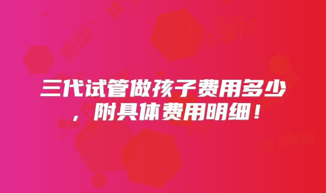 三代试管做孩子费用多少，附具体费用明细！