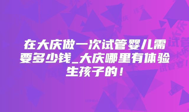 在大庆做一次试管婴儿需要多少钱_大庆哪里有体验生孩子的！