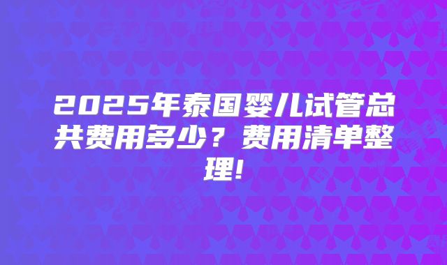 2025年泰国婴儿试管总共费用多少?费用清单整理!