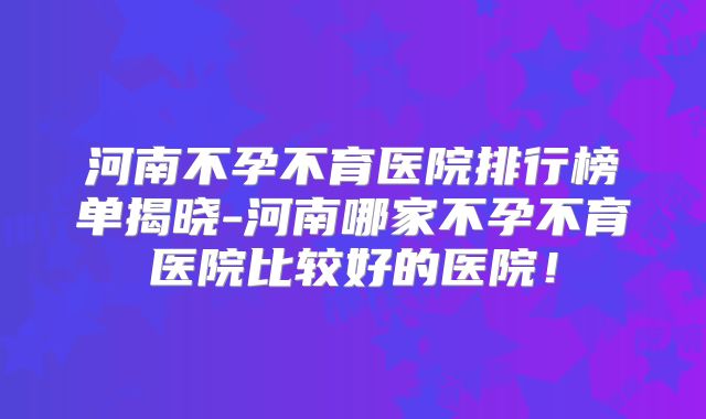 河南不孕不育医院排行榜单揭晓-河南哪家不孕不育医院比较好的医院！