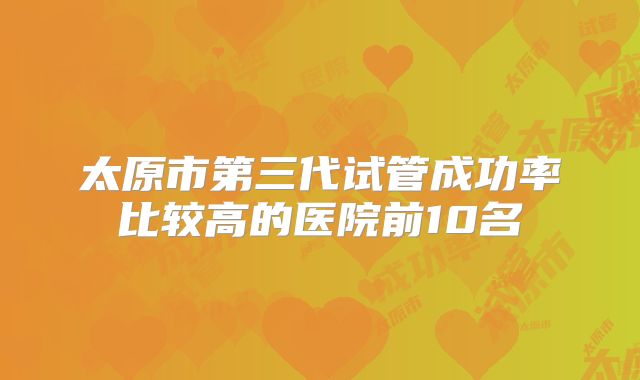 太原市第三代试管成功率比较高的医院前10名