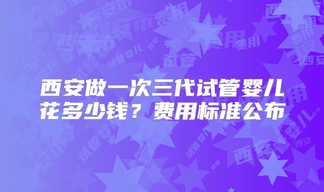 西安做一次三代试管婴儿花多少钱?费用标准公布