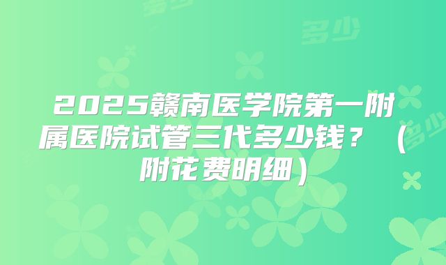 2025赣南医学院第一附属医院试管三代多少钱?(附花费明细)