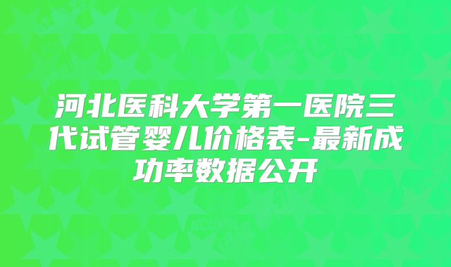 河北医科大学第一医院三代试管婴儿价格表-最新成功率数据公开