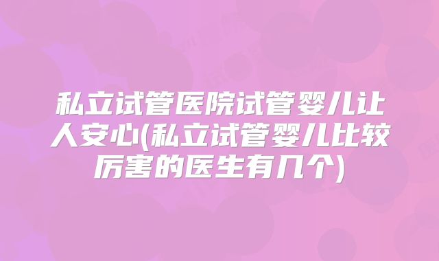 私立试管医院试管婴儿让人安心(私立试管婴儿比较厉害的医生有几个)