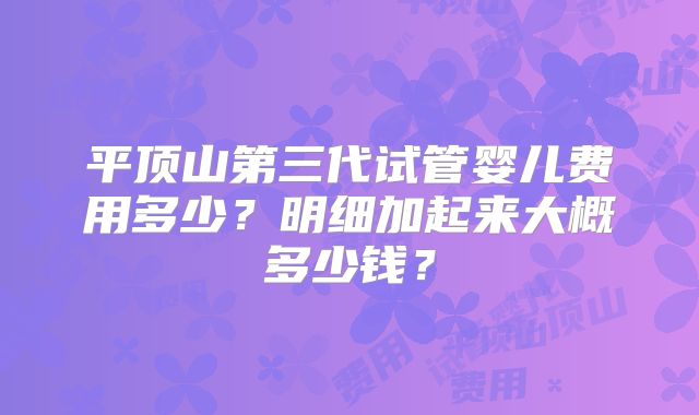 平顶山第三代试管婴儿费用多少?明细加起来大概多少钱?