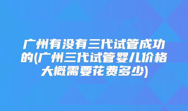 广州有没有三代试管成功的(广州三代试管婴儿价格大概需要花费多少)