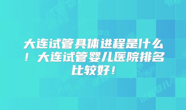 大连试管具体进程是什么！大连试管婴儿医院排名比较好！