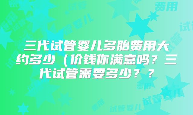 三代试管婴儿多胎费用大约多少(价钱你满意吗?三代试管需要多少??