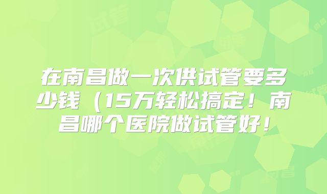 在南昌做一次供试管要多少钱（15万轻松搞定！南昌哪个医院做试管好！
