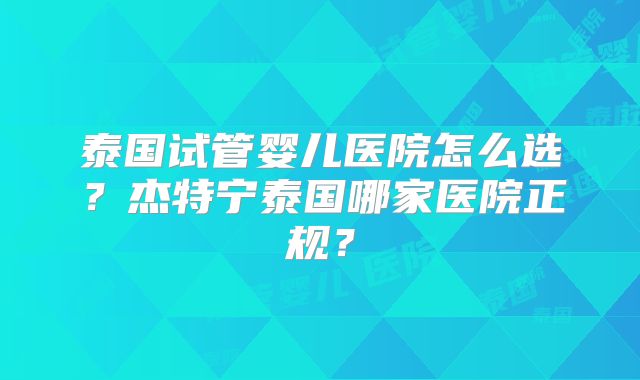 泰国试管婴儿医院怎么选?杰特宁泰国哪家医院正规?