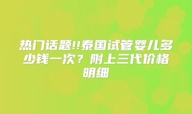 热门话题!!泰国试管婴儿多少钱一次？附上三代价格明细