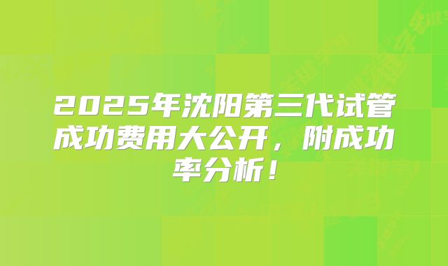 2025年沈阳第三代试管成功费用大公开，附成功率分析！