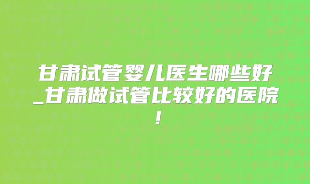 甘肃试管婴儿医生哪些好_甘肃做试管比较好的医院!
