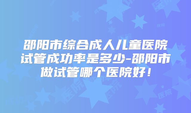 邵阳市综合成人儿童医院试管成功率是多少-邵阳市做试管哪个医院好！