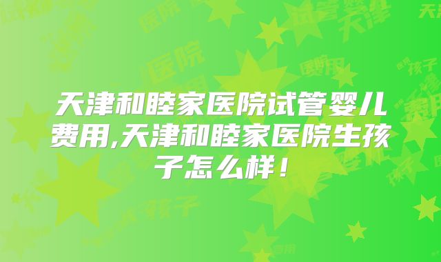 天津和睦家医院试管婴儿费用,天津和睦家医院生孩子怎么样！
