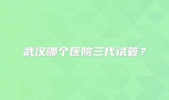 武汉哪个医院三代试管？