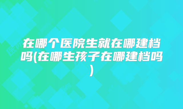 在哪个医院生就在哪建档吗(在哪生孩子在哪建档吗)