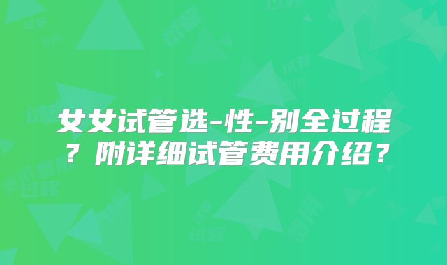 女女试管选-性-别全过程?附详细试管费用介绍?