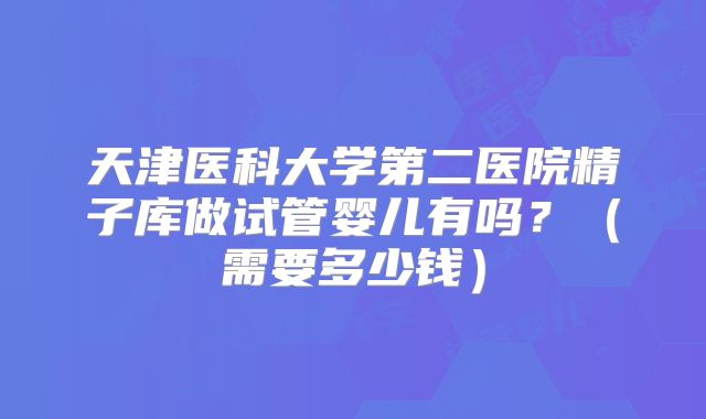 天津医科大学第二医院精子库做试管婴儿有吗?(需要多少钱)
