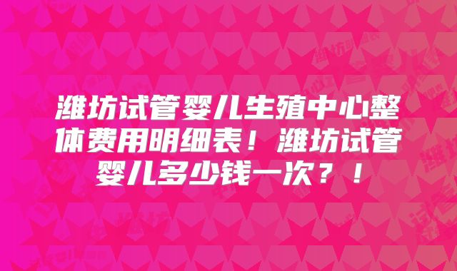 潍坊试管婴儿生殖中心整体费用明细表！潍坊试管婴儿多少钱一次？！