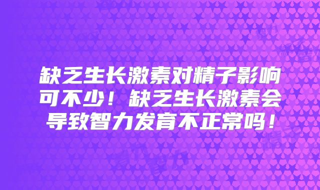 缺乏生长激素对精子影响可不少！缺乏生长激素会导致智力发育不正常吗！