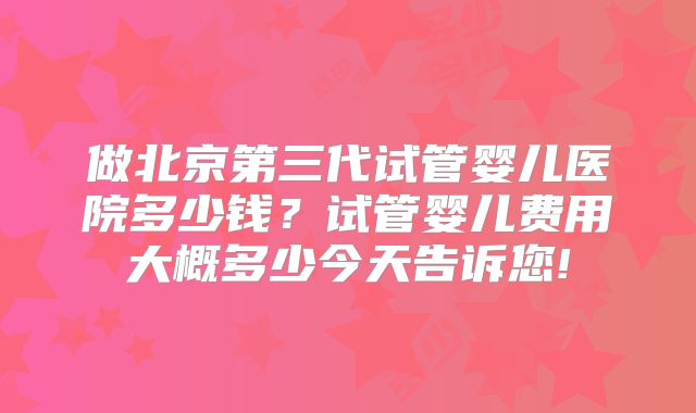 做北京第三代试管婴儿医院多少钱？试管婴儿费用大概多少今天告诉您!