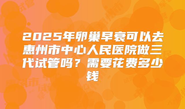 2025年卵巢早衰可以去惠州市中心人民医院做三代试管吗？需要花费多少钱