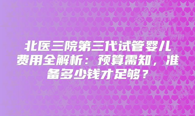 北医三院第三代试管婴儿费用全解析:预算需知,准备多少钱才足够?