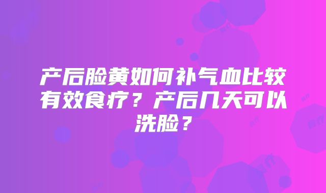 产后脸黄如何补气血比较有效食疗？产后几天可以洗脸？
