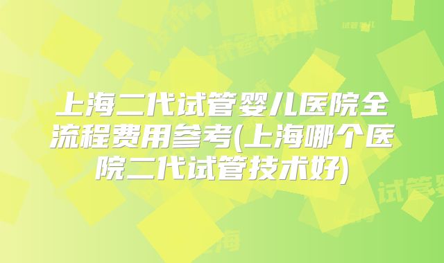 上海二代试管婴儿医院全流程费用参考(上海哪个医院二代试管技术好)