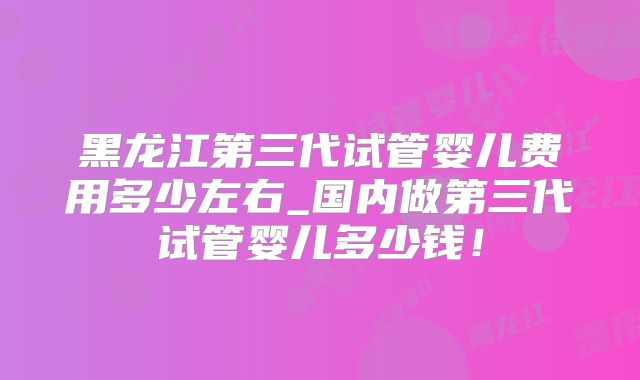 黑龙江第三代试管婴儿费用多少左右_国内做第三代试管婴儿多少钱！