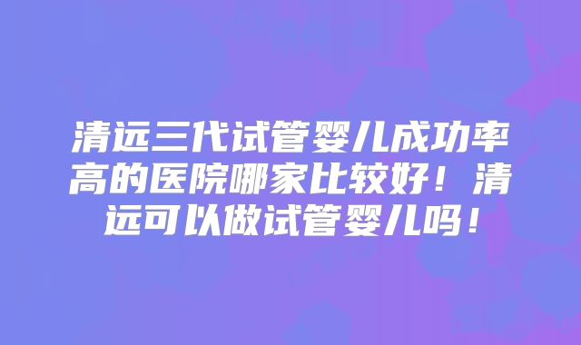 清远三代试管婴儿成功率高的医院哪家比较好!清远可以做试管婴儿吗!