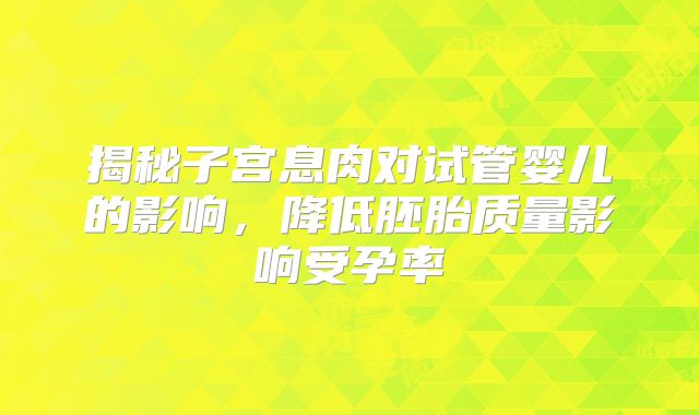 揭秘子宫息肉对试管婴儿的影响,降低胚胎质量影响受孕率