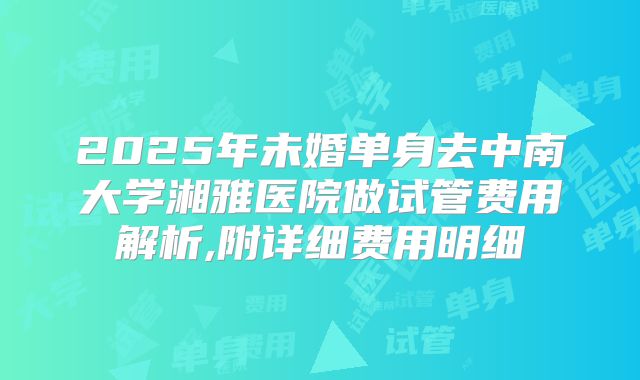 2025年未婚单身去中南大学湘雅医院做试管费用解析,附详细费用明细
