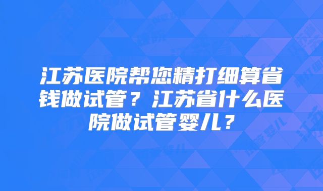 江苏医院帮您精打细算省钱做试管？江苏省什么医院做试管婴儿？
