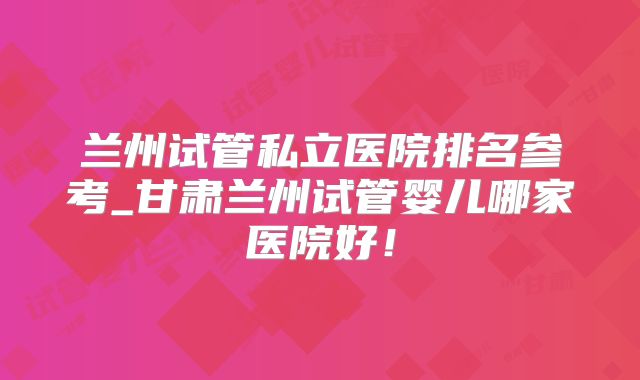 兰州试管私立医院排名参考_甘肃兰州试管婴儿哪家医院好！