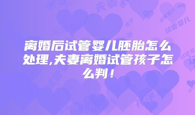 离婚后试管婴儿胚胎怎么处理,夫妻离婚试管孩子怎么判!