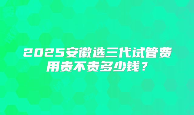 2025安徽选三代试管费用贵不贵多少钱?