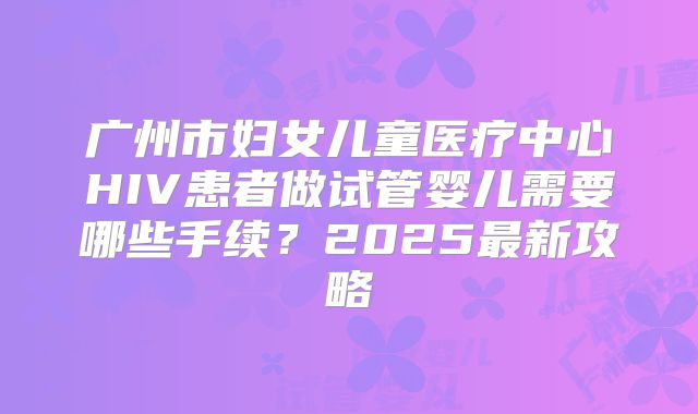 广州市妇女儿童医疗中心HIV患者做试管婴儿需要哪些手续？2025最新攻略