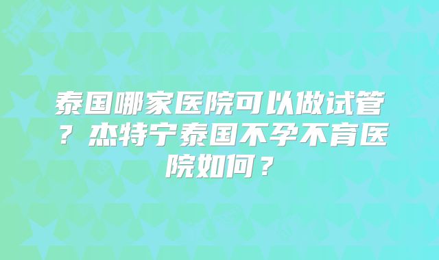 泰国哪家医院可以做试管？杰特宁泰国不孕不育医院如何？