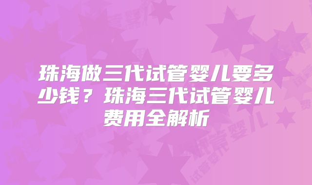 珠海做三代试管婴儿要多少钱?珠海三代试管婴儿费用全解析