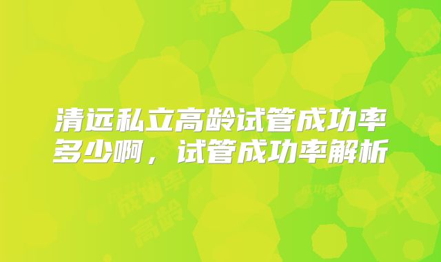 清远私立高龄试管成功率多少啊,试管成功率解析