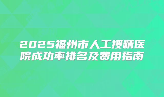 2025福州市人工授精医院成功率排名及费用指南